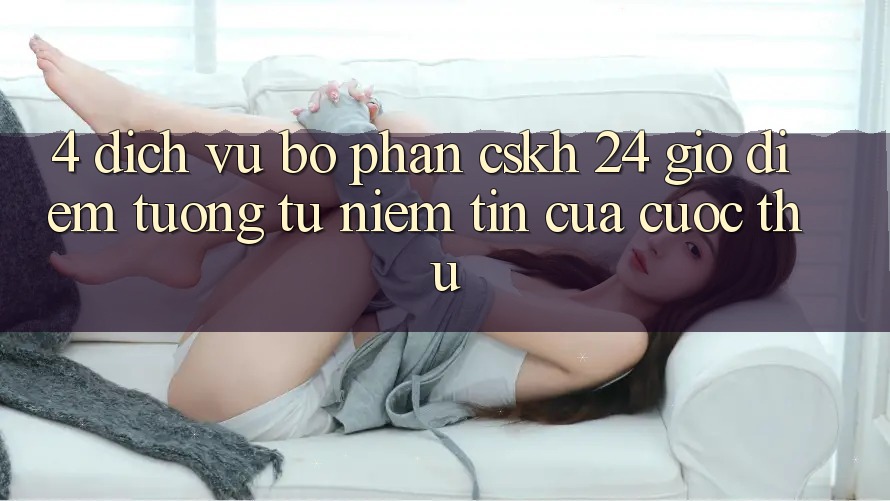 4. Dịch Vụ Bộ phận CSKH 24 Giờ: Điểm Tương tự Niềm Tin Của Cược Thủ 4. Dịch Vụ Bộ phận CSKH 24 Giờ: Điểm Tương tự Niềm Tin Của Cược Thủ