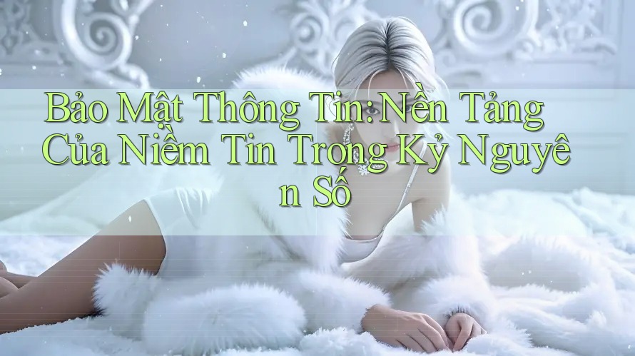 Bảo Mật Thông Tin: Nền Tảng Của Niềm Tin Trong Kỷ Nguyên Số