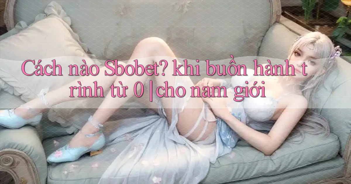 Cách nào Sbobet khi buồn hành trình từ 0 cho nam giới
