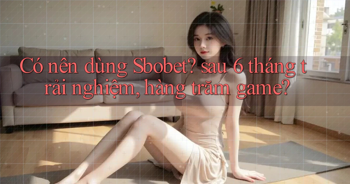 Có nên dùng Sbobet sau 6 tháng trải nghiệm, hàng trăm game