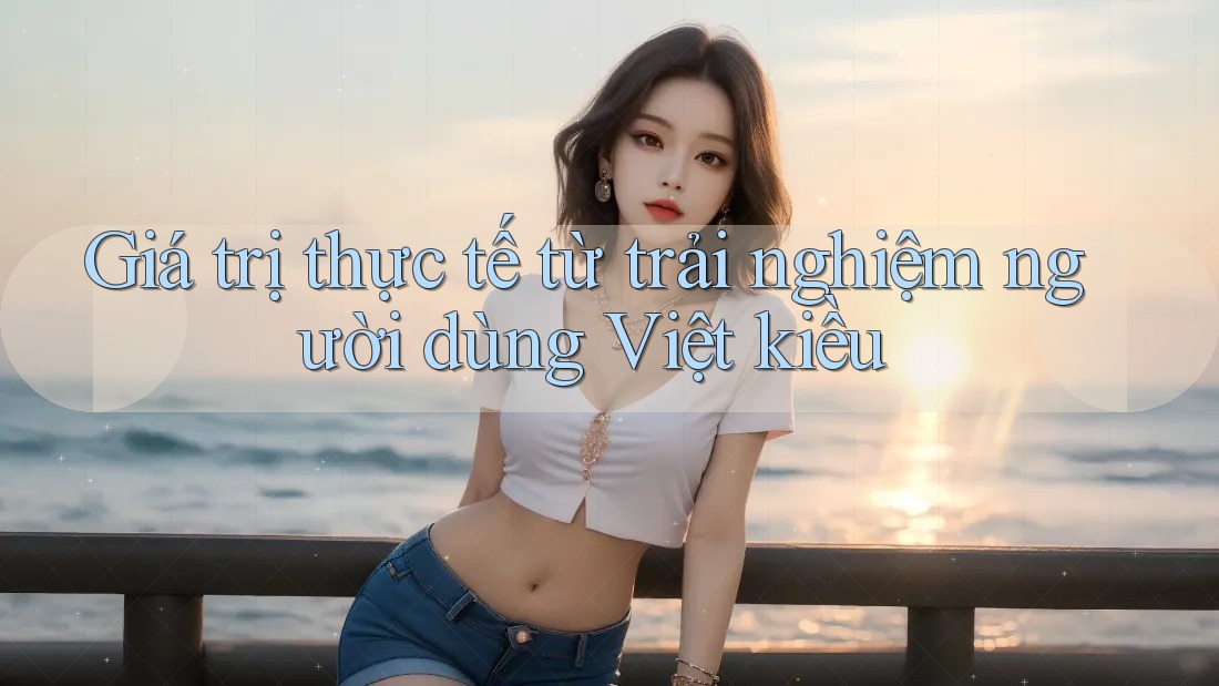 Giá trị thực tế từ trải nghiệm người dùng Việt kiều Giá trị thực tế từ trải nghiệm người dùng Việt kiều