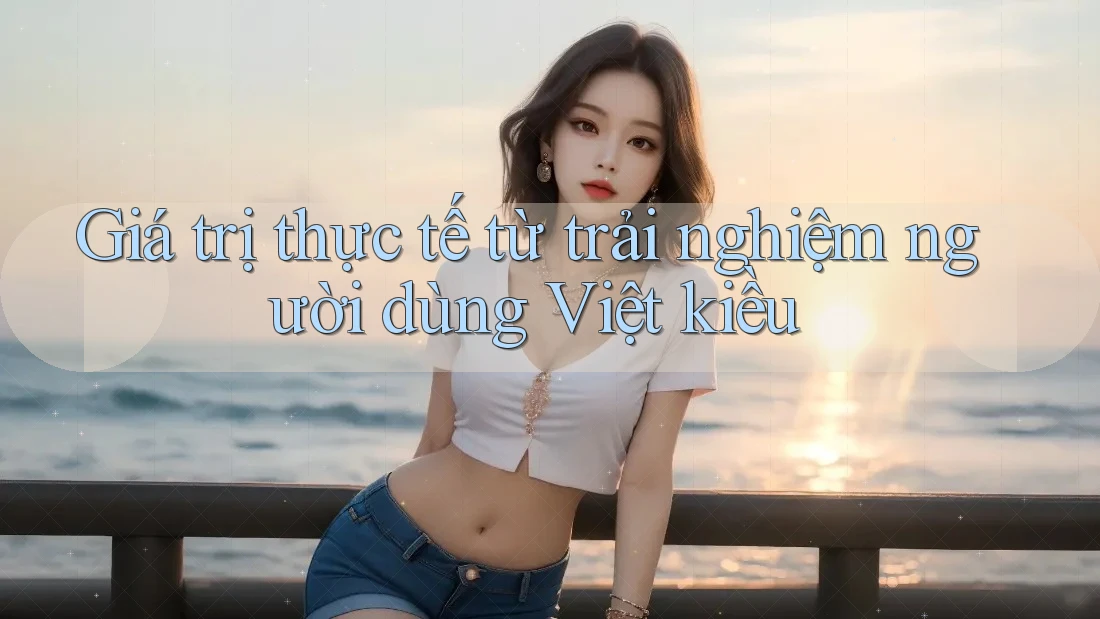 Giá trị thực tế từ trải nghiệm người dùng Việt kiều Giá trị thực tế từ trải nghiệm người dùng Việt kiều