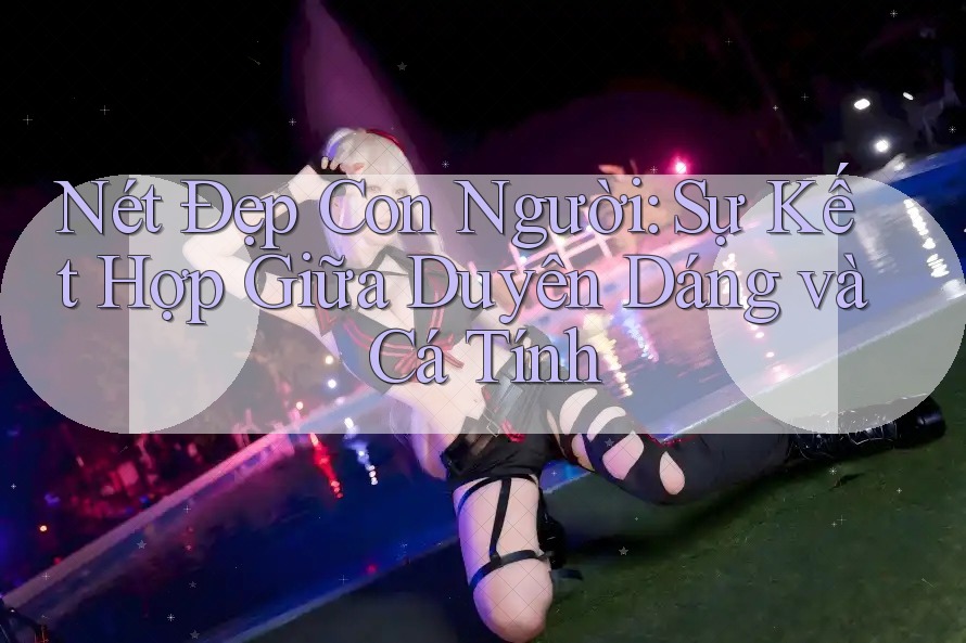 Nét Đẹp Con Người: Sự Kết Hợp Giữa Duyên Dáng và Cá Tính