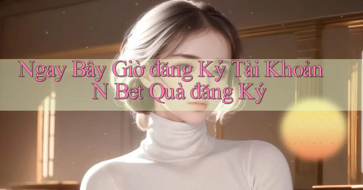 ngay bây giờ đăng ký tài khoản n bet quà đăng ký