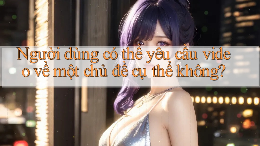 Người dùng có thể yêu cầu video về một chủ đề cụ thể không? Người dùng có thể yêu cầu video về một chủ đề cụ thể không?