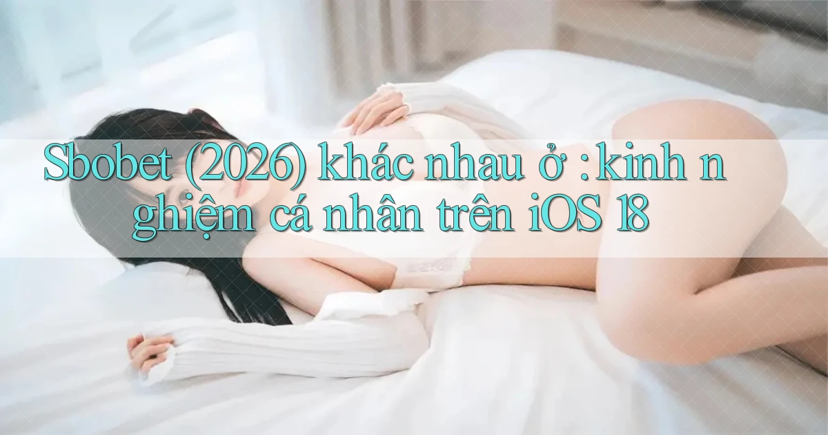 Sbobet (2026) khác nhau ở kinh nghiệm cá nhân trên iOS 18