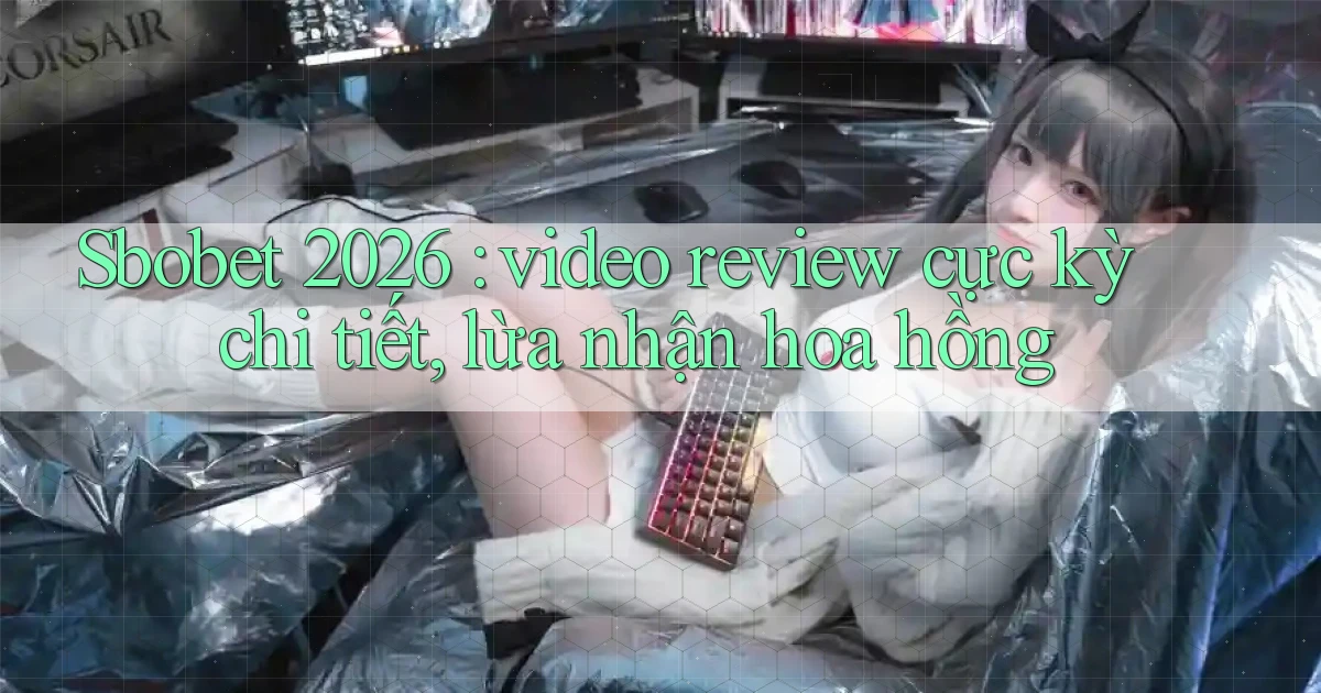 Sbobet 2026 video review cực kỳ chi tiết, lừa nhận hoa hồng