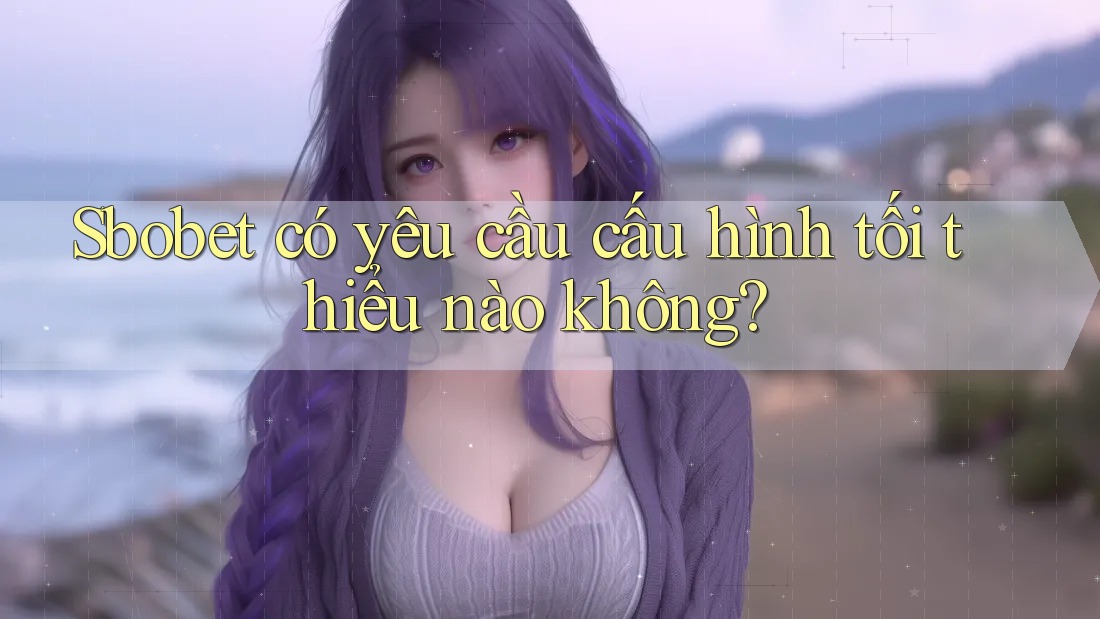 Sbobet có yêu cầu cấu hình tối thiểu nào không?