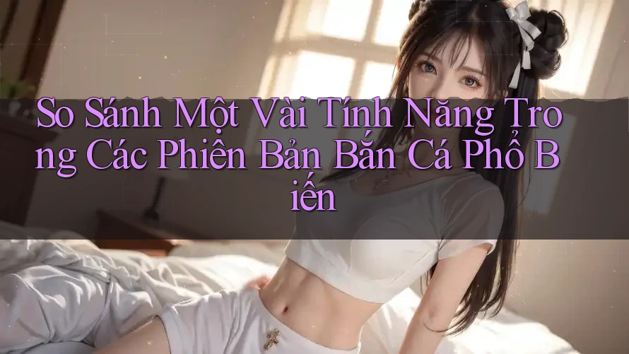 So Sánh Một Vài Tính Năng Trong Các Phiên Bản Bắn Cá Phổ Biến