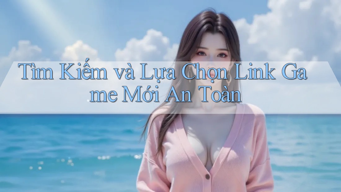 Tìm Kiếm và Lựa Chọn Link Game Mới An Toàn