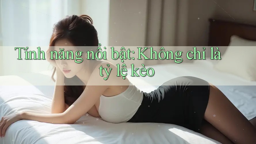 Tính năng nổi bật: Không chỉ là tỷ lệ kèo