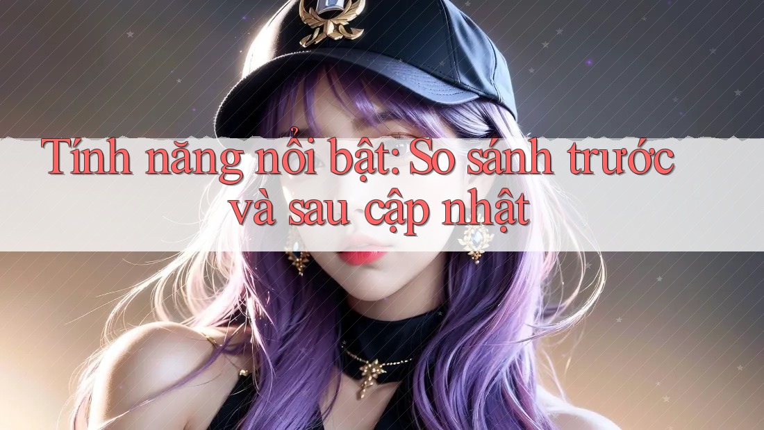 Tính năng nổi bật: so sánh trước và sau cập nhật Tính năng nổi bật: so sánh trước và sau cập nhật