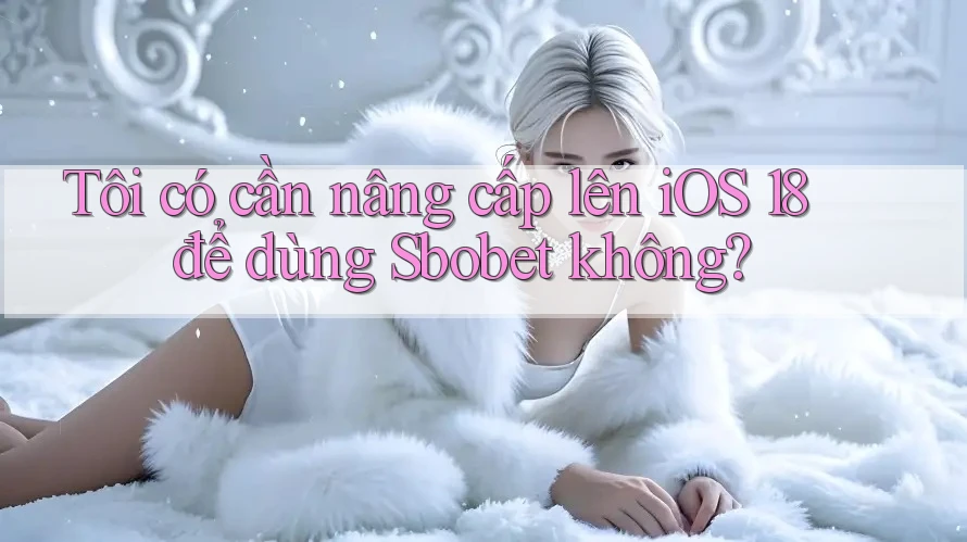 Tôi có cần nâng cấp lên iOS 18 để dùng Sbobet không?