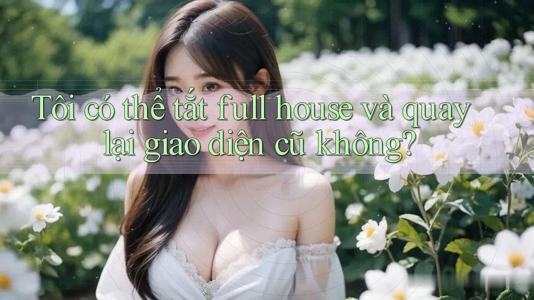 Tôi có thể tắt full house và quay lại giao diện cũ không?