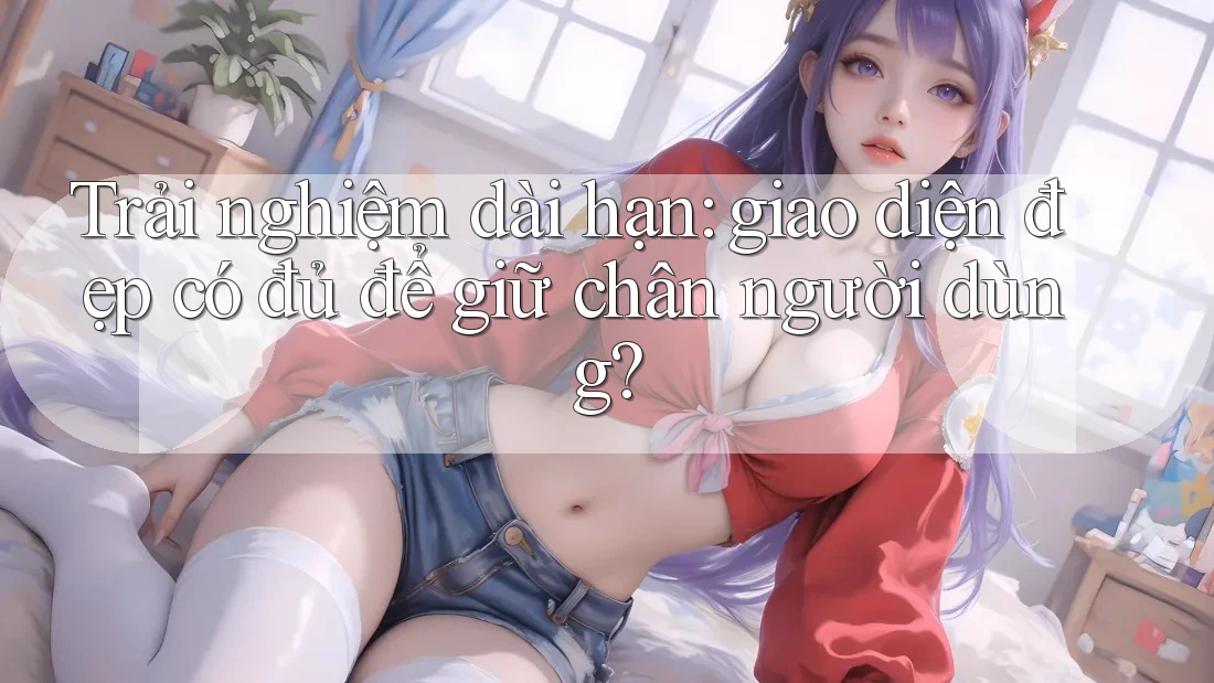 Trải nghiệm dài hạn: giao diện đẹp có đủ để giữ chân người dùng? Trải nghiệm dài hạn: giao diện đẹp có đủ để giữ chân người dùng?