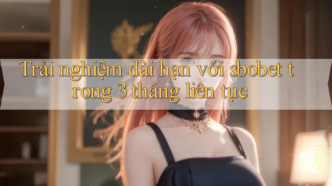 Trải nghiệm dài hạn với sbobet trong 3 tháng liên tục