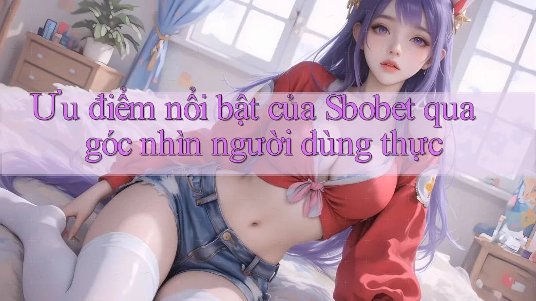 Ưu điểm nổi bật của Sbobet qua góc nhìn người dùng thực
