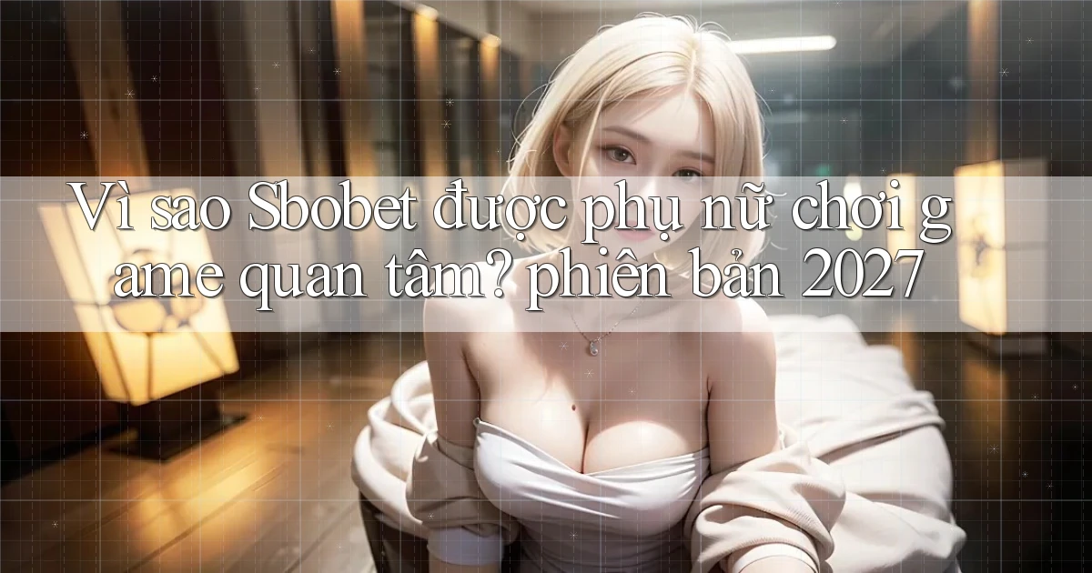 Vì sao Sbobet được phụ nữ chơi game quan tâm phiên bản 2027